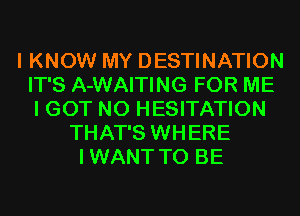 I KNOW MY DESTINATION
IT'S A-WAITING FOR ME
I GOT N0 HESITATION
THAT'S WHERE
IWANT TO BE