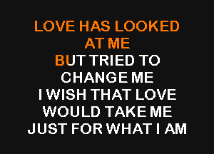 LOVE HAS LOOKED
AT ME
BUT TRIED TO
CHANGE ME
IWISH THAT LOVE
WOULD TAKE ME

JUST FORWHAT I AM I