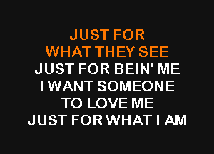 JUST FOR
WHAT THEY SEE
JUST FOR BEIN' ME
I WANT SOMEONE
TO LOVE ME

JUST FORWHAT I AM I