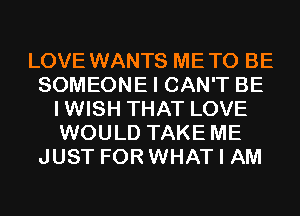 LOVE WANTS METO BE
SOMEONE I CAN'T BE
IWISH THAT LOVE
WOULD TAKE ME
JUST FOR WHAT I AM