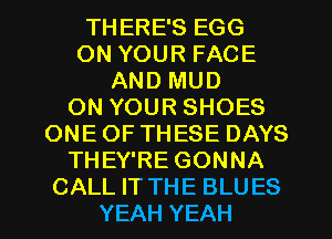 THERE'S EGG
ON YOUR FACE
AND MUD

ON YOUR SHOES
ONEOFTHESE DAYS

THEY'RE GONNA
CALL IT THE BLUES

YEAH YEAH