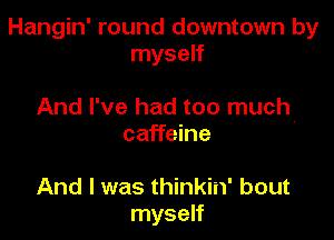 Hangin' round downtown by
myself

And I've had too much

caffeine

And I was thinkin' bout
myself