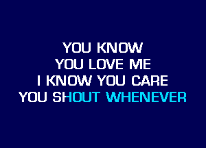 YOU KNOW
YOU LOVE ME
I KNOW YOU CARE
YOU SHOUT WHENEVER