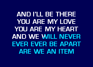 AND I'LL BE THERE
YOU ARE MY LOVE
YOU ARE MY HEART
AND WE WILL NEVER
EVER EVER BE APART
ARE WE AN ITEM