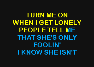 TURN ME ON
WHEN I GET LONELY
PEOPLE TELL ME
THAT SHE'S ONLY
FOOLIN'

I KNOW SHE ISN'T