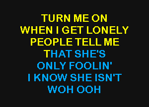 TURN ME ON
WHEN I GET LONELY
PEOPLE TELL ME
THAT SHE'S
ONLY FOOLIN'

I KNOW SHE ISN'T
WOH OOH