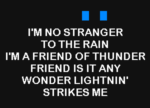 I'M N0 STRANGER
TO THE RAIN
I'M A FRIEND 0F THUNDER
FRIEND IS IT ANY
WONDER LIGHTNIN'
STRIKES ME