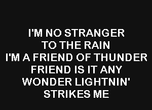 I'M N0 STRANGER
TO THE RAIN
I'M A FRIEND 0F THUNDER
FRIEND IS IT ANY
WONDER LIGHTNIN'
STRIKES ME