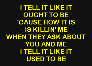 ITELL IT LIKE IT
OUGHT TO BE
'CAUSE HOW IT IS
IS KILLIN' ME
WHEN THEY ASK ABOUT
YOU AND ME
ITELL IT LIKE IT
USED TO BE