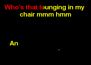 Who's that lounging in my
chair mmm hmm