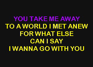 TO AWORLD l MET ANEW

FORWHAT ELSE
CAN I SAY
IWANNAGO WITH YOU