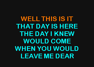 WELL THIS IS IT
THAT DAY IS HERE
THE DAYI KNEW
WOULD COME
WHEN YOU WOULD

LEAVE ME DEAR l