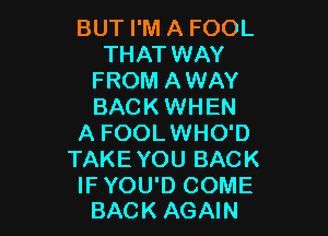 BUT I'M A FOOL
THAT WAY
FROM AWAY
BACK WHEN

A FOOLWHO'D
TAKE YOU BACK

IF YOU'D COME
BACK AGAIN