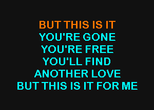 BUT THIS IS IT
YOU'RE GONE
YOU'RE FREE
YOU'LL FIND
ANOTHER LOVE
BUT THIS IS IT FOR ME