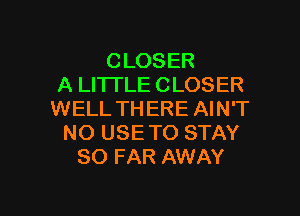 CLOSER
A LITTLE CLOSER

WELL THERE AIN'T
NO USE TO STAY
SO FAR AWAY