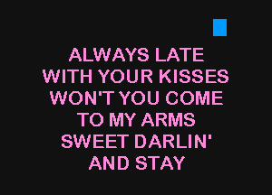 ALWAYS LATE
WITH YOUR KISSES

WON'T YOU COME
TO MY ARMS
SWEET DARLIN'
AND STAY