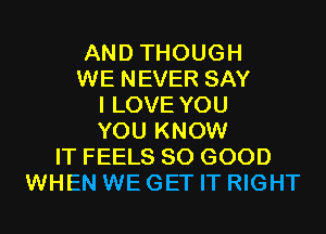 AND THOUGH
WE NEVER SAY
I LOVE YOU
YOU KNOW
IT FEELS SO GOOD
WHEN WE GET IT RIGHT