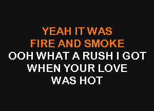 YEAH IT WAS
FIRE AND SMOKE

OOH WHAT A RUSH I GOT
WHEN YOUR LOVE
WAS HOT