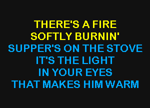 THERE'S A FIRE
SOFTLY BURNIN'
SUPPER'S ON THE STOVE
IT'S THE LIGHT
IN YOUR EYES
THAT MAKES HIM WARM