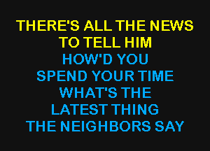 THERE'S ALL THE NEWS
TO TELL HIM
HOW'D YOU

SPEND YOURTIME
WHAT'S THE
LATEST THING
THE NEIGHBORS SAY