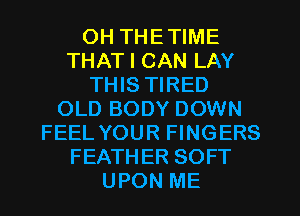 OH THETIME
THAT I CAN LAY
THIS TIRED
OLD BODY DOWN
FEEL YOUR FINGERS
FEATHER SOFT
UPON ME