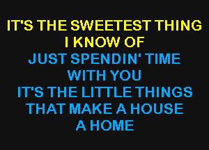 IT'S THE SWEETEST THING
I KNOW 0F
JUST SPENDIN'TIME
WITH YOU
IT'S THE LITTLE THINGS
THAT MAKE A HOUSE
A HOME