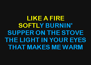 LIKEA FIRE
SOFTLY BURNIN'
SUPPER ON THE STOVE
THE LIGHT IN YOUR EYES
THAT MAKES MEWARM