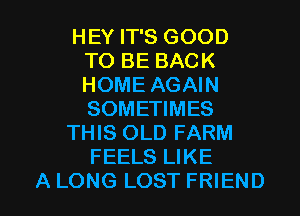 HEY IT'S GOOD
TO BE BACK
HOME AGAIN
SOMETIMES

THIS OLD FARM
FEELS LIKE

A LONG LOST FRIEND I