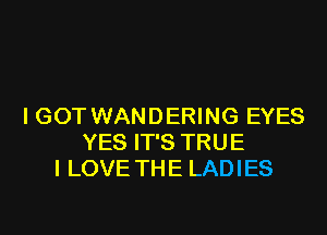 I GOT WANDERING EYES
YES IT'S TRUE
I LOVE THE LADIES