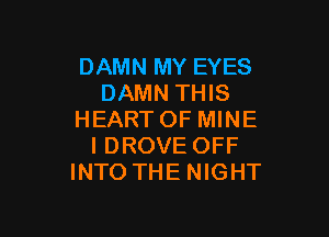 DAMN MY EYES
DAMN THIS

HEARTOF MINE
I DROVE OFF
INTO THE NIGHT