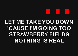 LET METAKEYOU DOWN
'CAUSE I'M GOING T00
STRAWBERRY FIELDS

NOTHING IS REAL