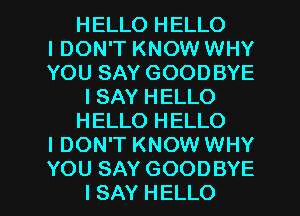 HELLO HELLO
IDON'T KNOW WHY
YOU SAY GOODBYE

I SAY HELLO

HELLO HELLO

I DON'T KNOW WHY

YOU SAY GOODBYE
I SAY HELLO l