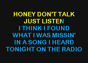 HONEY DON'T TALK
JUST LISTEN
ITHINK I FOUND
WHAT I WAS MISSIN'
IN ASONG I HEARD
TONIGHT ON THE RADIO