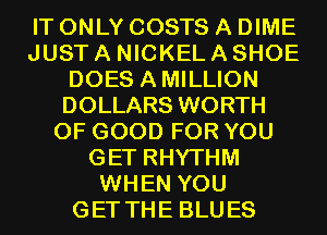 IT ONLY COSTS A DIME
JUST A NICKEL A SHOE
DOES AMILLION
DOLLARS WORTH
OF GOOD FOR YOU
GET RHYTHM
WHEN YOU
GET THE BLUES