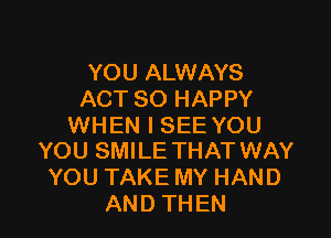 YOU ALWAYS
ACT SO HAPPY

WHEN I SEE YOU
YOU SMILE THAT WAY

YOU TAKE MY HAND
AND THEN