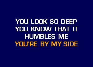 YOU LOOK SO DEEP
YOU KNOW THAT IT
HUMBLES ME
YOURE BY MY SIDE

g