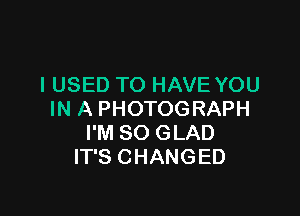 I USED TO HAVE YOU

IN A PHOTOGRAPH
I'M SO GLAD
IT'S CHANGED