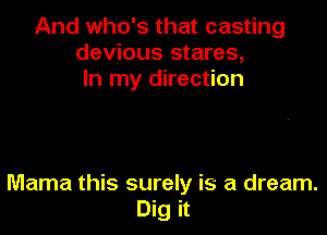 And who's that casting
devious stares,
In my direction

Mama this surely is a dream.
Dig it
