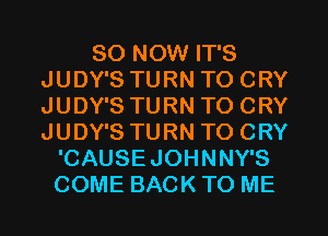 80 NOW IT'S
JUDY'S TURN TO CRY
JUDY'S TURN TO CRY
JUDY'S TURN TO CRY

'CAUSEJOHNNY'S
COME BACK TO ME