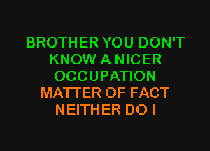 BROTHER YOU DON'T
KNOW A NICER

OCCUPATION
MATI'ER OF FACT
NEITHER DO I