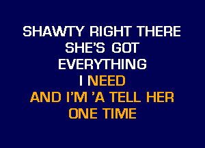 SHAWI'Y RIGHT THERE
SHE'S GOT
EVERYTHING
I NEED
AND I'M 'A TELL HER
ONE TIME