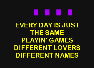 EVERY DAY IS JUST
THE SAME
PLAYIN' GAMES
DIFFERENT LOVERS
DIFFERENT NAMES