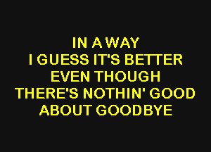 IN AWAY
I GUESS IT'S BETTER
EVEN THOUGH
THERE'S NOTHIN' GOOD
ABOUT GOODBYE