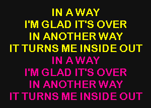 IN AWAY
I'M GLAD IT'S OVER
IN ANOTHER WAY
IT TURNS ME INSIDE OUT