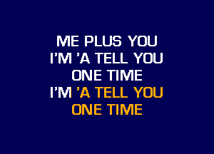 ME PLUS YOU
I'M HQ TELL YOU
ONE TIME

I'M 'A TELL YOU
ONE TIME