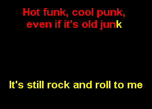 Hot funk, cool punk,
even if it's old junk

It's still rock and roll to me