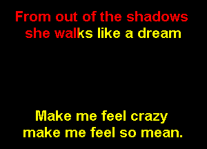 From out of the shadows
she walks like a dream

Make me feel crazy
make me feel so mean.