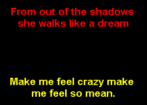 From out of the shadows
she walks like a dream

Make me feel crazy make
me feel so mean.