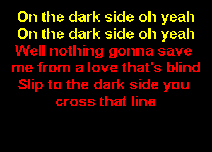 On the dark side oh yeah
On the dark side oh yeah
Well nothing gonna save
me from a love that's blind
Slip to the dark side you
cross that line