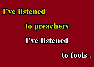 I've listened

to preachers

I've listened

to fools..
